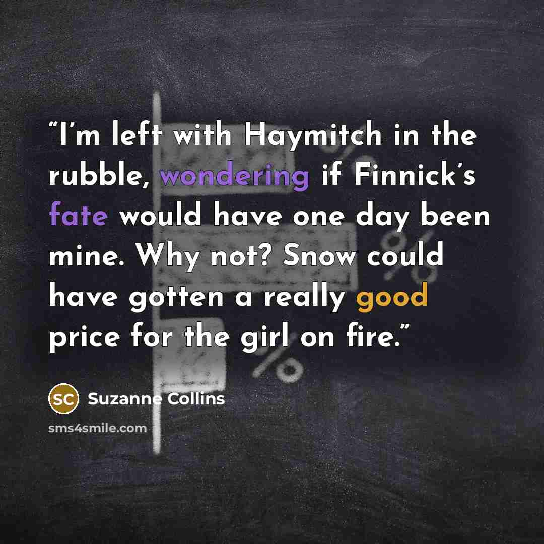 “I’m left with Haymitch in the rubble, wondering if Finnick’s fate would have one day been mine. Why not? Snow could have gotten a really good price for the girl on fire.” quote by Suzanne Collins