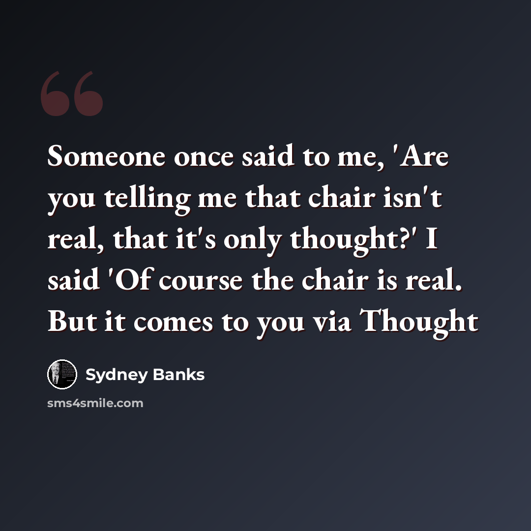 “Someone once said to me, 'Are you telling me that chair isn't real, that it's only thought?' I said 'Of course the chair is real. But it comes to you via Thought” quote by Sydney Banks