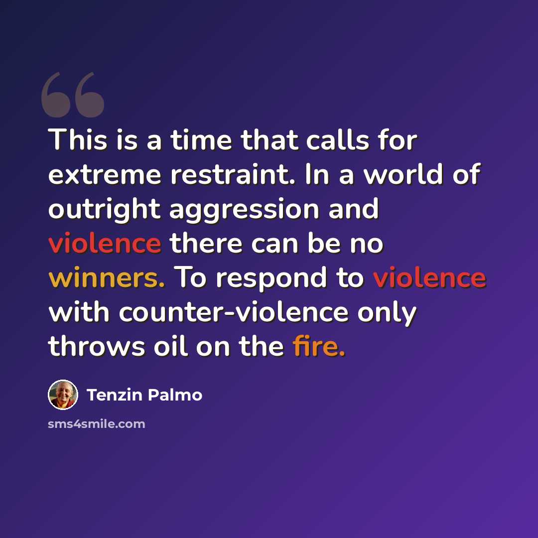 “This is a time that calls for extreme restraint. In a world of outright aggression and violence there can be no winners. To respond to violence with counter-violence only throws oil on the fire.” quote by Tenzin Palmo