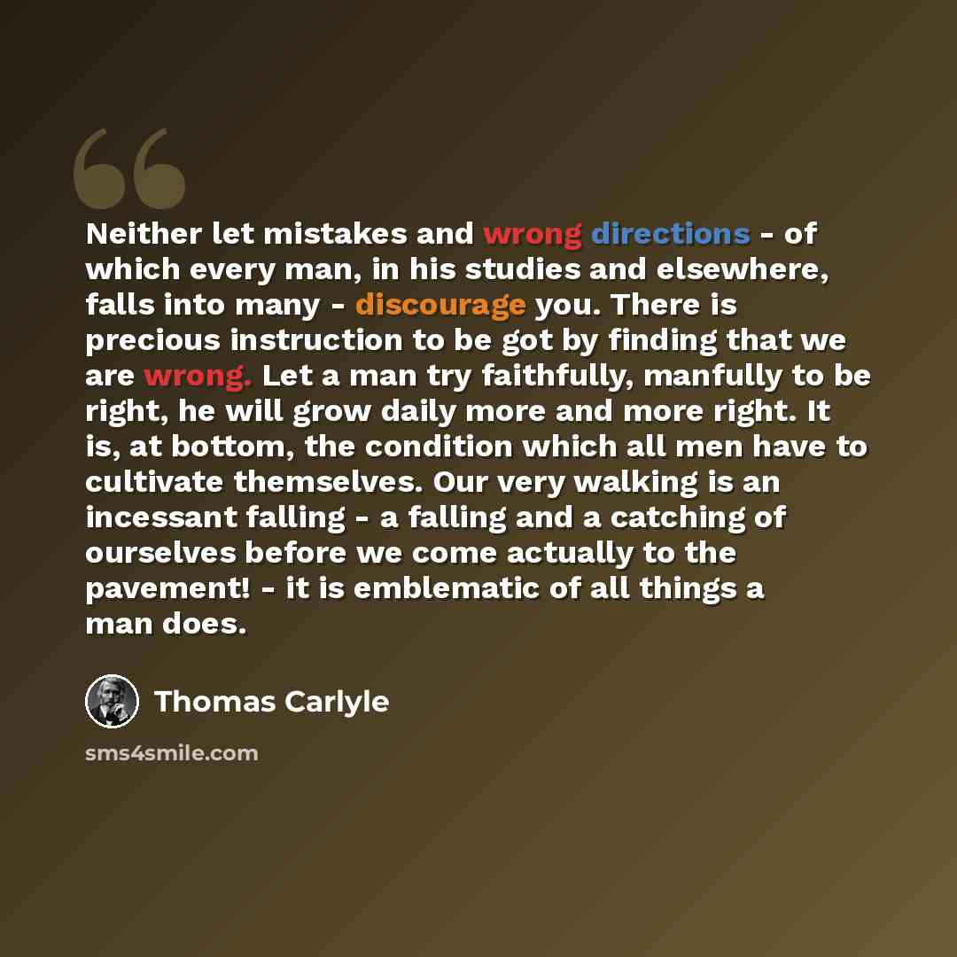 “Neither let mistakes and wrong directions - of which every man, in his studies and elsewhere, falls into many - discourage you. There is precious instruction to be got by finding that we are wrong. Let a man try faithfully, manfully to be right, he will grow daily more and more right. It is, at…” quote by Thomas Carlyle
