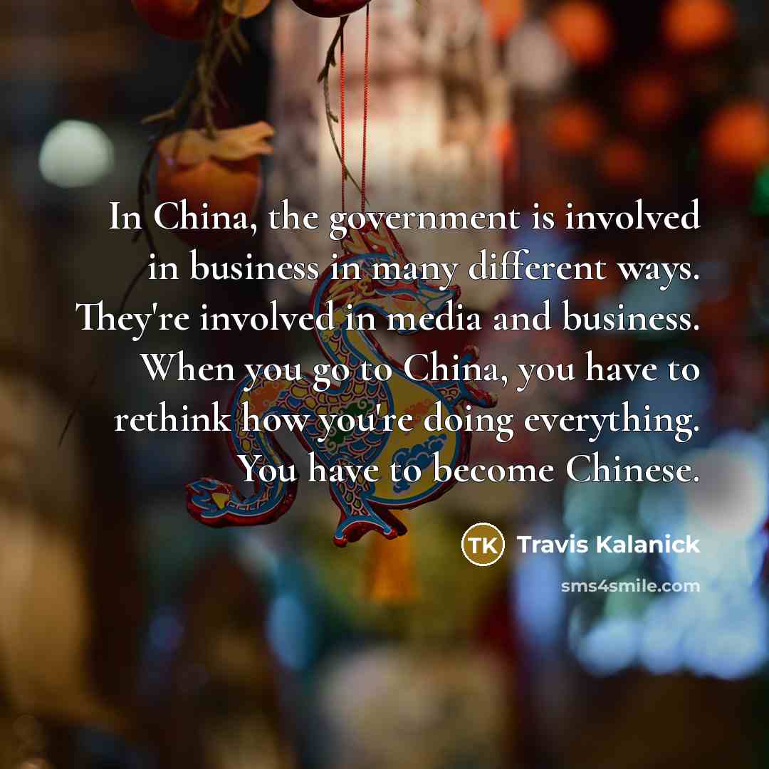 “In China, the government is involved in business in many different ways. They're involved in media and business. When you go to China, you have to rethink how you're doing everything. You have to become Chinese.” quote by Travis Kalanick