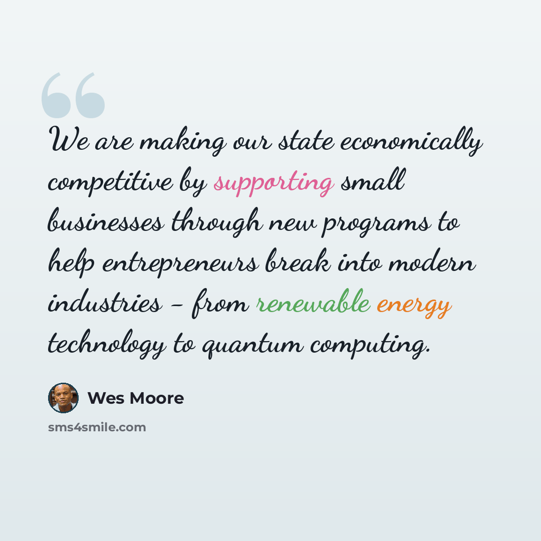 “We are making our state economically competitive by supporting small businesses through new programs to help entrepreneurs break into modern industries - from renewable energy technology to quantum computing.” quote by Wes Moore