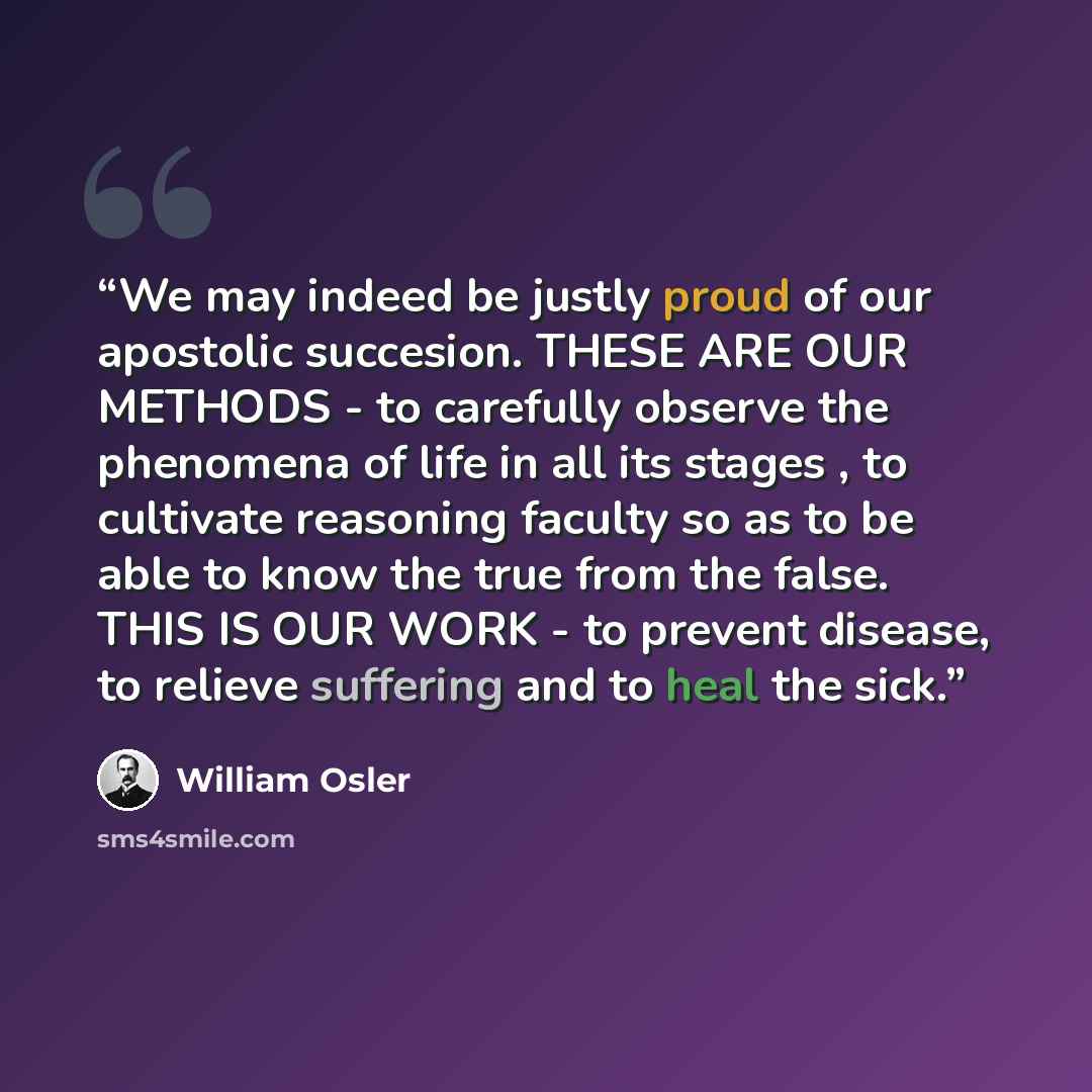 “We may indeed be justly proud of our apostolic succesion. THESE ARE OUR METHODS - to carefully observe the phenomena of life in all its stages , to cultivate reasoning faculty so as to be able to know the true from the false. THIS IS OUR WORK - to prevent disease, to relieve suffering and to heal…” quote by William Osler