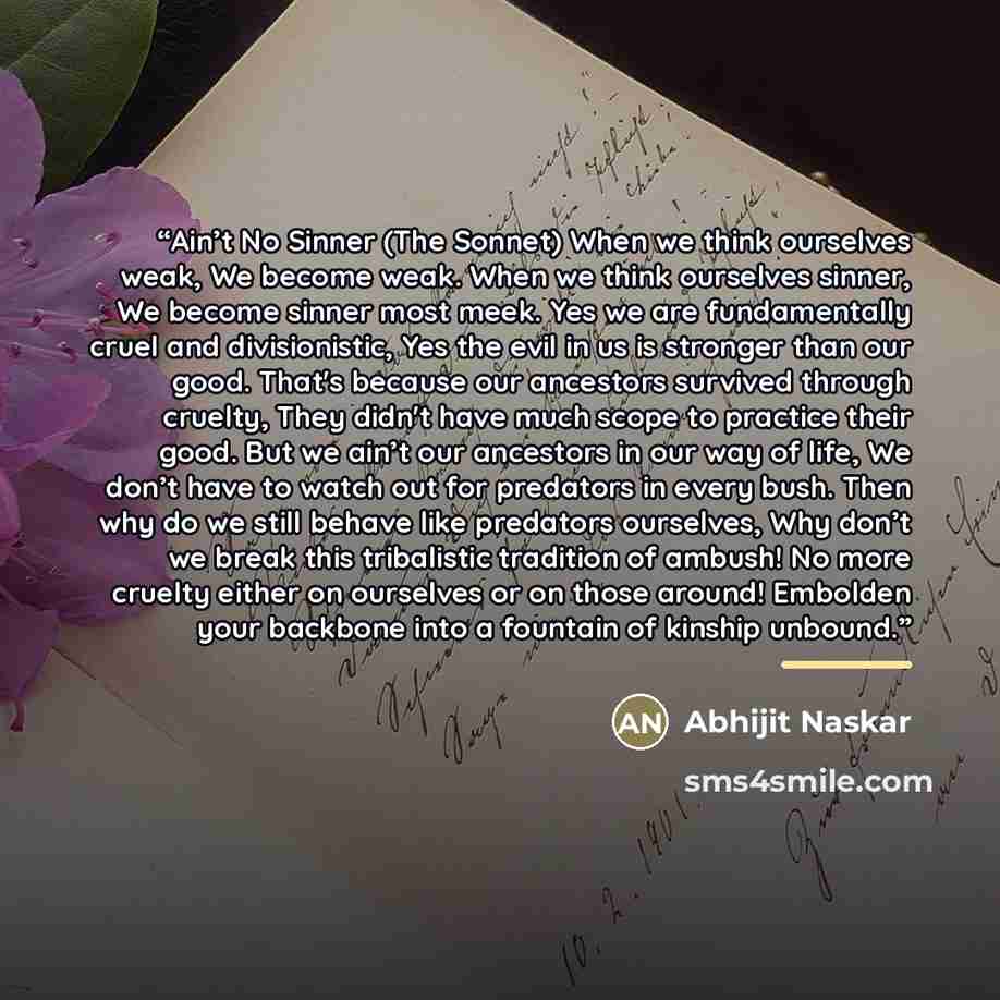 “Ain’t No Sinner (The Sonnet) When we think ourselves weak, We become weak. When we think ourselves sinner, We become sinner most meek. Yes we are fundamentally cruel and divisionistic, Yes the evil in us is stronger than our good. That's because our ancestors survived through cruelty, They didn't…” quote by Abhijit Naskar