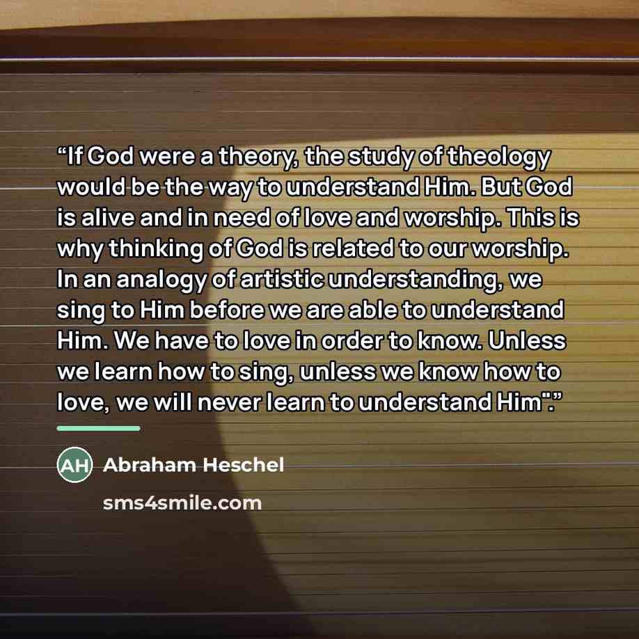 “If God were a theory, the study of theology would be the way to understand Him. But God is alive and in need of love and worship. This is why thinking of God is related to our worship. In an analogy of artistic understanding, we sing to Him before we are able to understand Him. We have to love in…” quote by Abraham Heschel