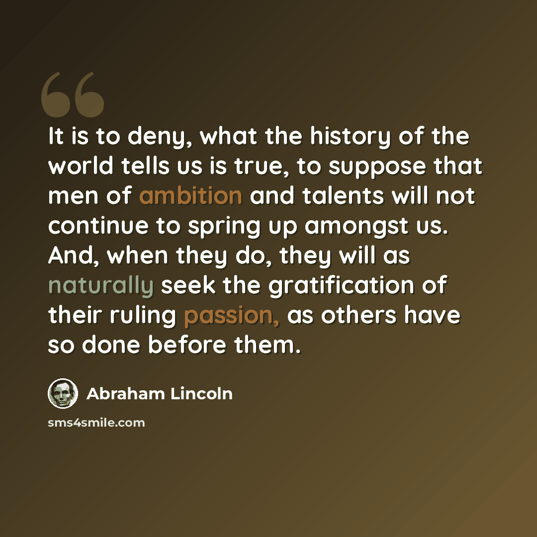 “It is to deny, what the history of the world tells us is true, to suppose that men of ambition and talents will not continue to spring up amongst us. And, when they do, they will as naturally seek the gratification of their ruling passion, as others have so done before them.” quote by Abraham Lincoln