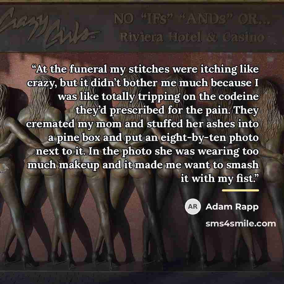 “At the funeral my stitches were itching like crazy, but it didn’t bother me much because I was like totally tripping on the codeine they’d prescribed for the pain. They cremated my mom and stuffed her ashes into a pine box and put an eight-by-ten photo next to it. In the photo she was wearing too…” quote by Adam Rapp