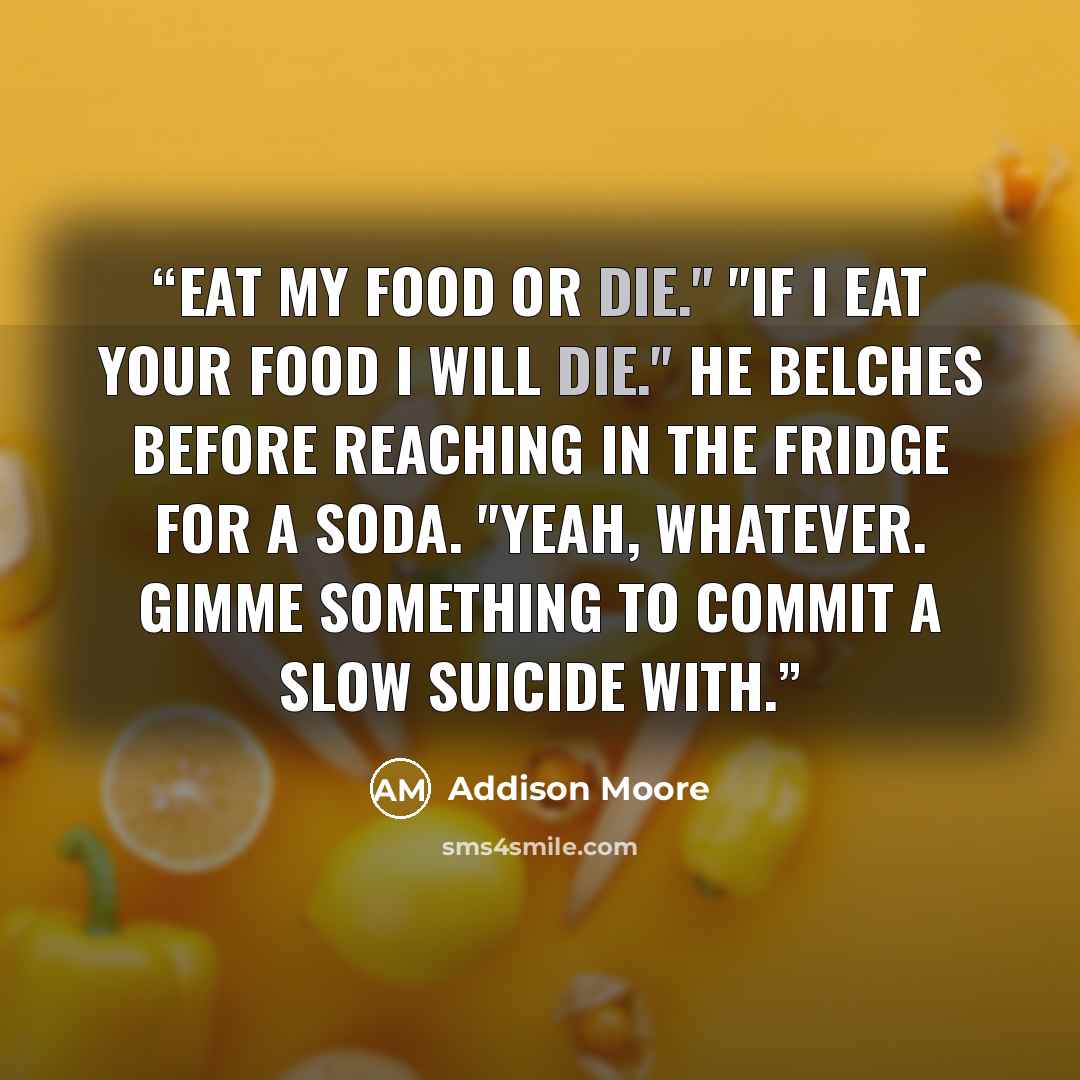 “Eat my food or die." "If I eat your food I WILL die." He belches before reaching in the fridge for a soda. "Yeah, whatever. Gimme something to commit a slow suicide with.” quote by Addison Moore