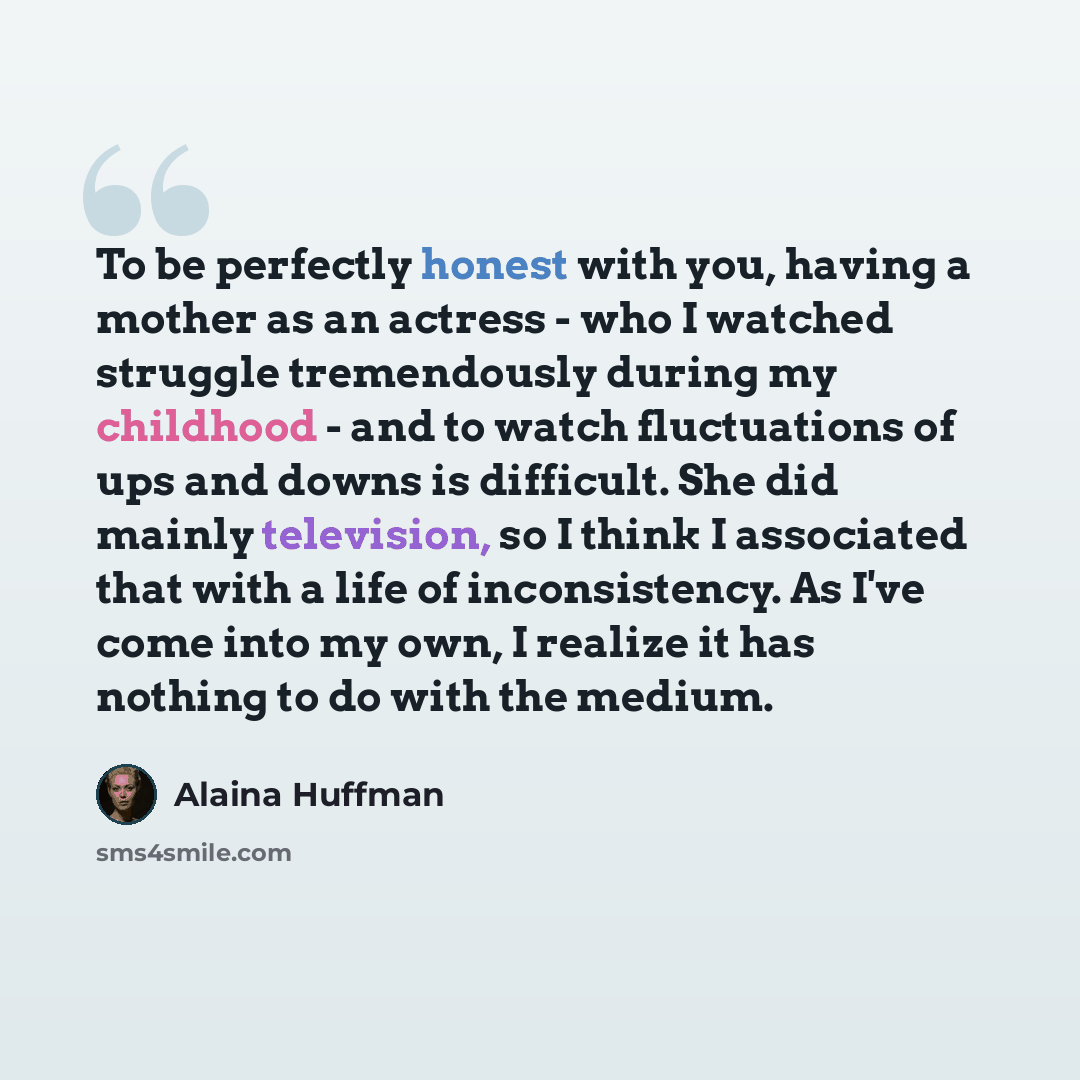 “To be perfectly honest with you, having a mother as an actress - who I watched struggle tremendously during my childhood - and to watch fluctuations of ups and downs is difficult. She did mainly television, so I think I associated that with a life of inconsistency. As I've come into my own, I…” quote by Alaina Huffman