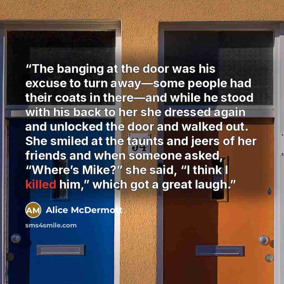 “The banging at the door was his excuse to turn away—some people had their coats in there—and while he stood with his back to her she dressed again and unlocked the door and walked out. She smiled at the taunts and jeers of her friends and when someone asked, “Where’s Mike?” she said, “I think I…” quote by Alice McDermott