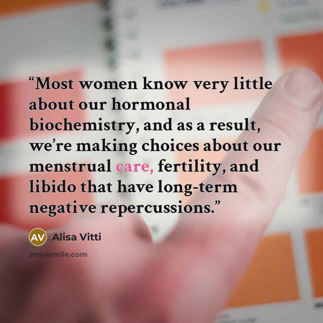 “Most women know very little about our hormonal biochemistry, and as a result, we’re making choices about our menstrual care, fertility, and libido that have long-term negative repercussions.” quote by Alisa Vitti