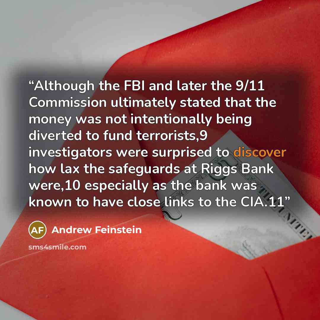 “Although the FBI and later the 9/11 Commission ultimately stated that the money was not intentionally being diverted to fund terrorists,9 investigators were surprised to discover how lax the safeguards at Riggs Bank were,10 especially as the bank was known to have close links to the CIA.11” quote by Andrew Feinstein