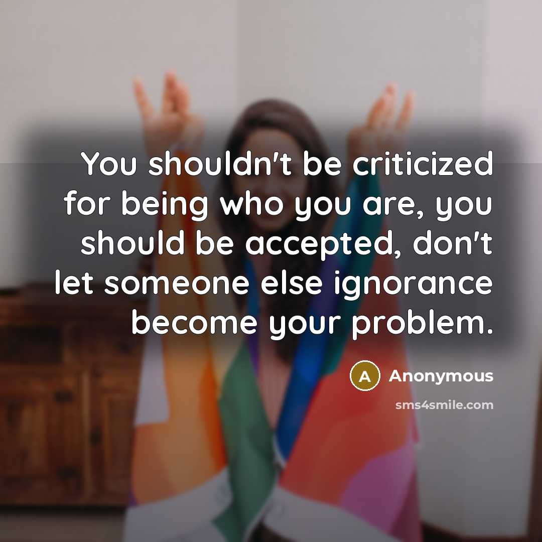 “You shouldn't be criticized for being who you are, you should be accepted, don't let someone else ignorance become your problem.” quote by Anonymous