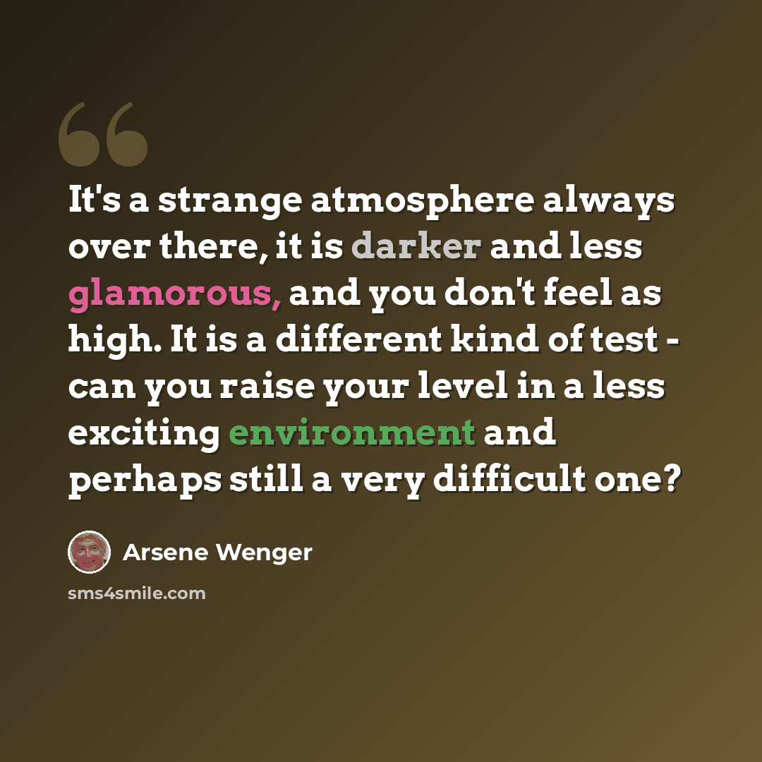 “It's a strange atmosphere always over there, it is darker and less glamorous, and you don't feel as high. It is a different kind of test - can you raise your level in a less exciting environment and perhaps still a very difficult one?” quote by Arsene Wenger