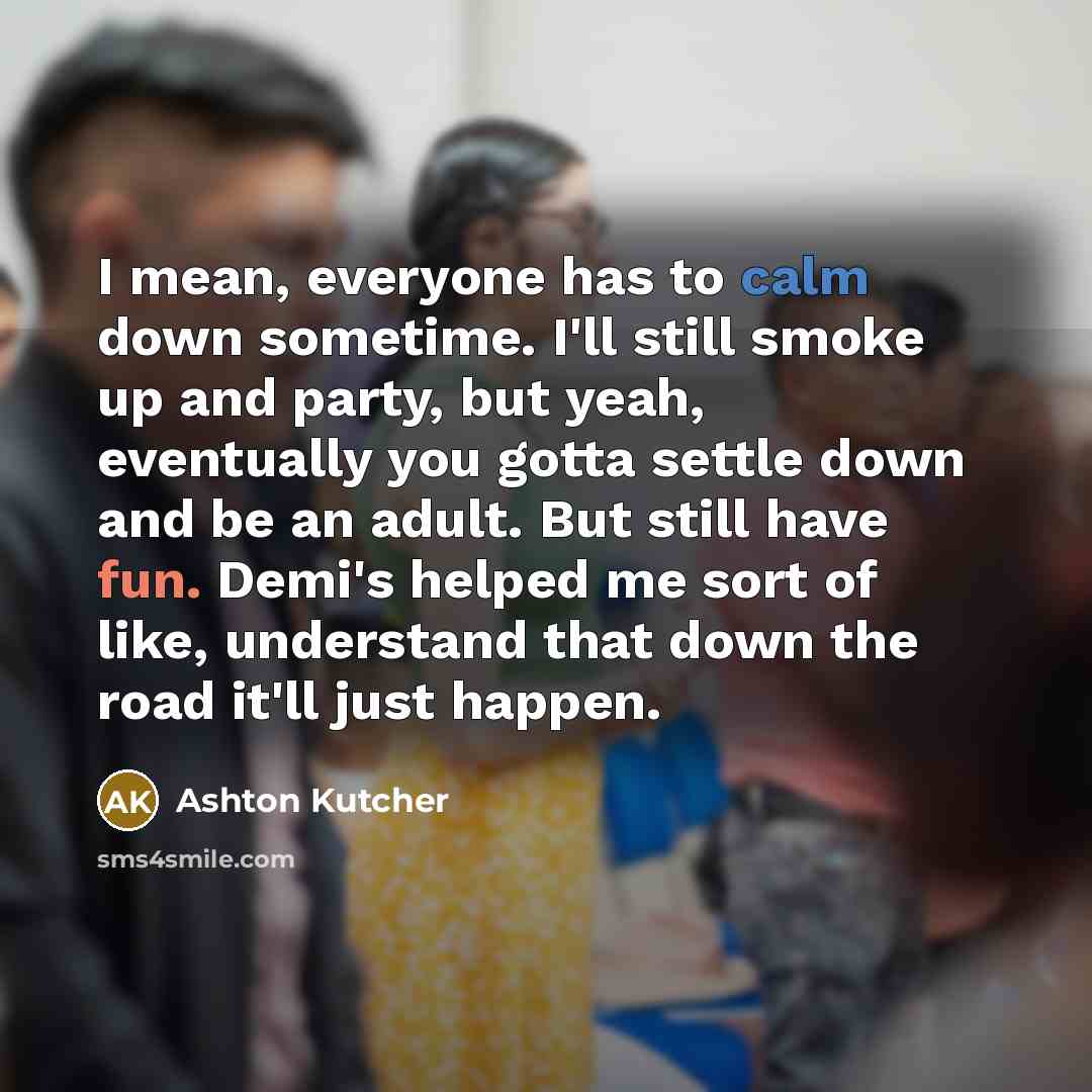 “I mean, everyone has to calm down sometime. I'll still smoke up and party, but yeah, eventually you gotta settle down and be an adult. But still have fun. Demi's helped me sort of like, understand that down the road it'll just happen.” quote by Ashton Kutcher