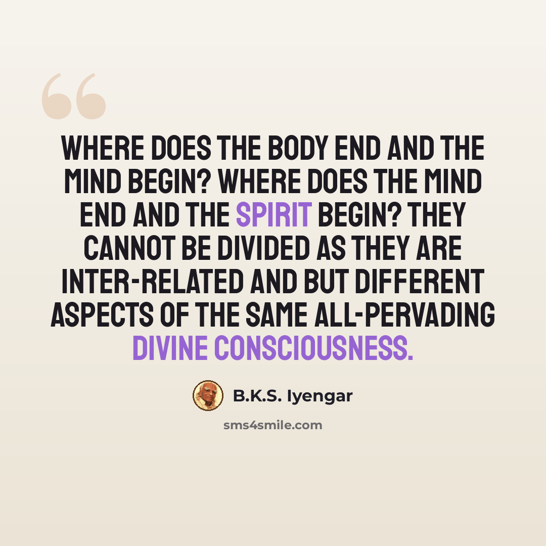 “Where does the body end and the mind begin? Where does the mind end and the spirit begin? They cannot be divided as they are inter-related and but different aspects of the same all-pervading divine consciousness.” quote by B.K.S. Iyengar