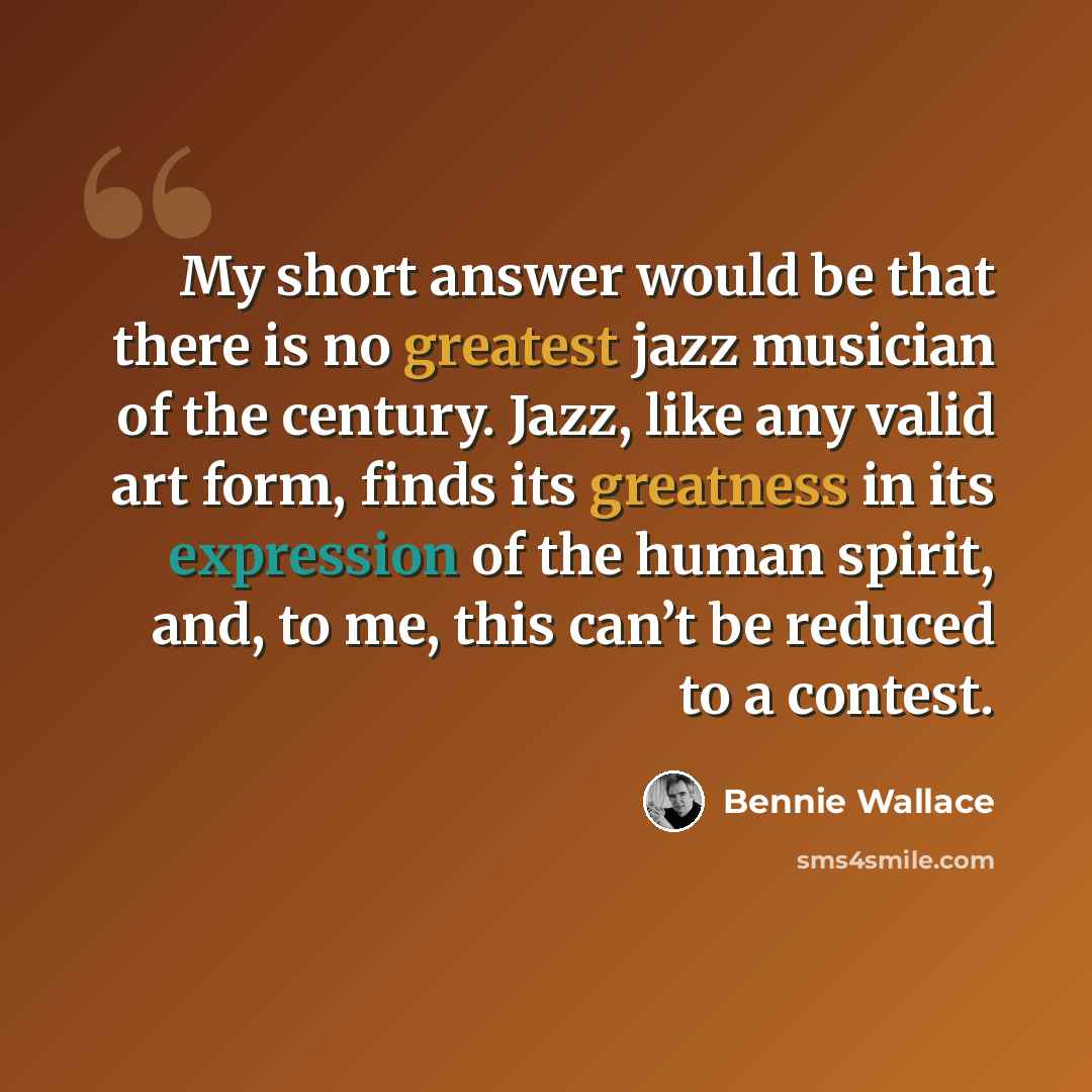 “My short answer would be that there is no greatest jazz musician of the century. Jazz, like any valid art form, finds its greatness in its expression of the human spirit, and, to me, this can’t be reduced to a contest.” quote by Bennie Wallace