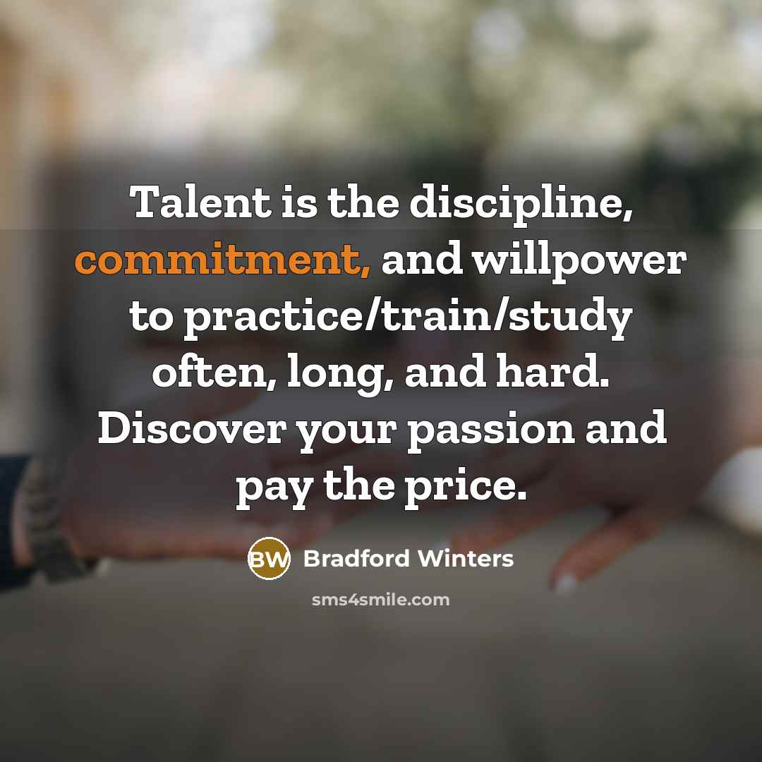 “Talent is the discipline, commitment, and willpower to practice/train/study often, long, and hard. Discover your passion and pay the price.” quote by Bradford Winters