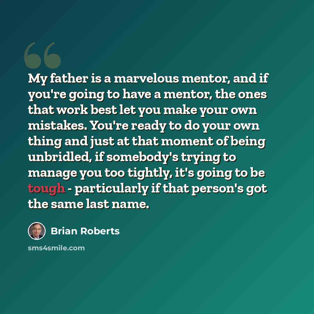 “My father is a marvelous mentor, and if you're going to have a mentor, the ones that work best let you make your own mistakes. You're ready to do your own thing and just at that moment of being unbridled, if somebody's trying to manage you too tightly, it's going to be tough - particularly if that…” quote by Brian Roberts