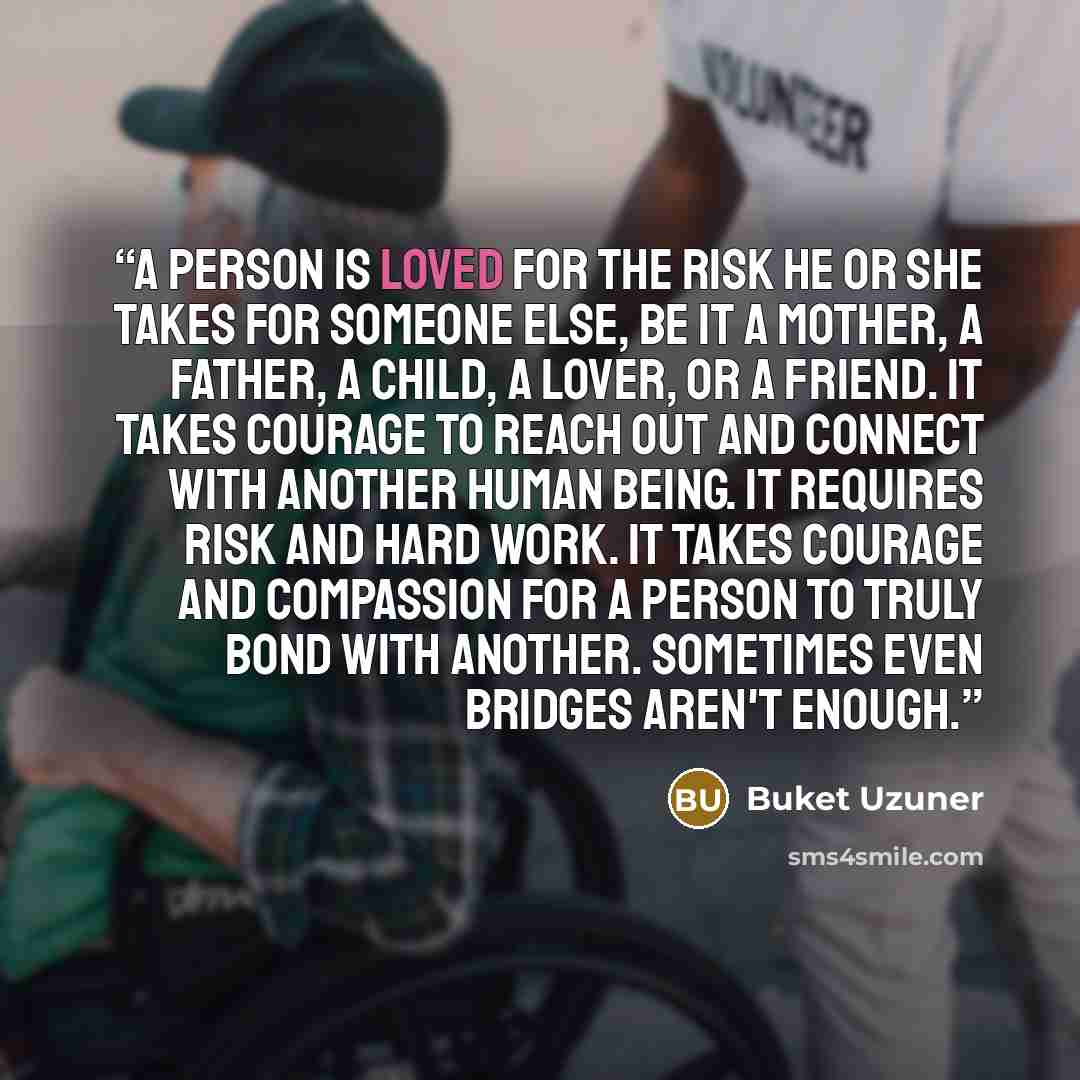 “A person is loved for the risk he or she takes for someone else, be it a mother, a father, a child, a lover, or a friend. It takes courage to reach out and connect with another human being. It requires risk and hard work. It takes courage and compassion for a person to truly bond with another…” quote by Buket Uzuner
