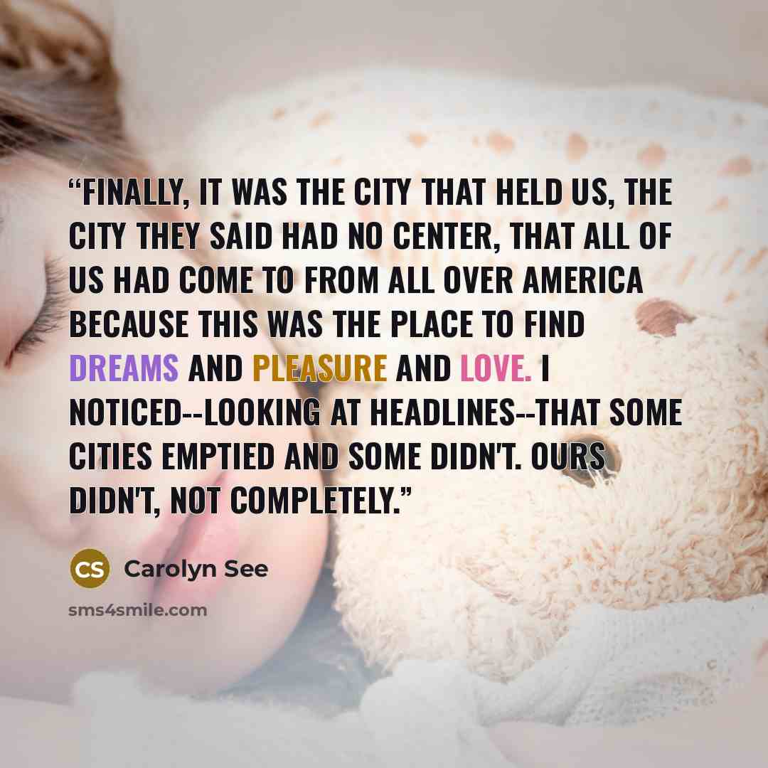 “Finally, it was the city that held us, the city they said had no center, that all of us had come to from all over America because this was the place to find dreams and pleasure and love. I noticed--looking at headlines--that some cities emptied and some didn't. Ours didn't, not completely.” quote by Carolyn See