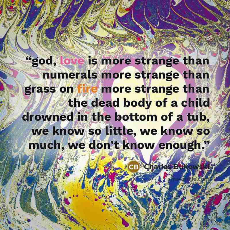 “god, love is more strange than numerals more strange than grass on fire more strange than the dead body of a child drowned in the bottom of a tub, we know so little, we know so much, we don’t know enough.” quote by Charles Bukowski