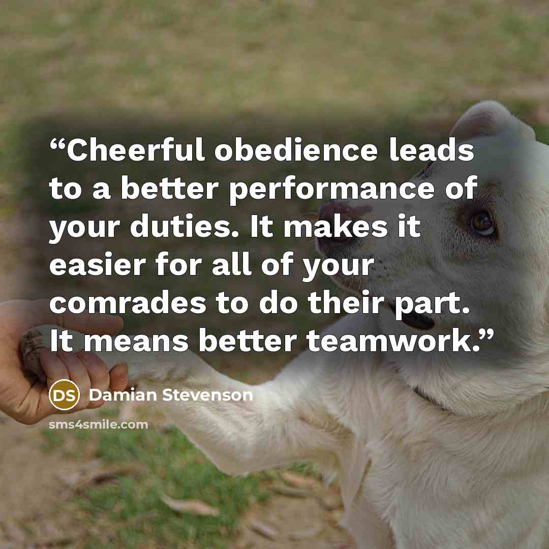 “Cheerful obedience leads to a better performance of your duties. It makes it easier for all of your comrades to do their part. It means better teamwork.” quote by Damian Stevenson