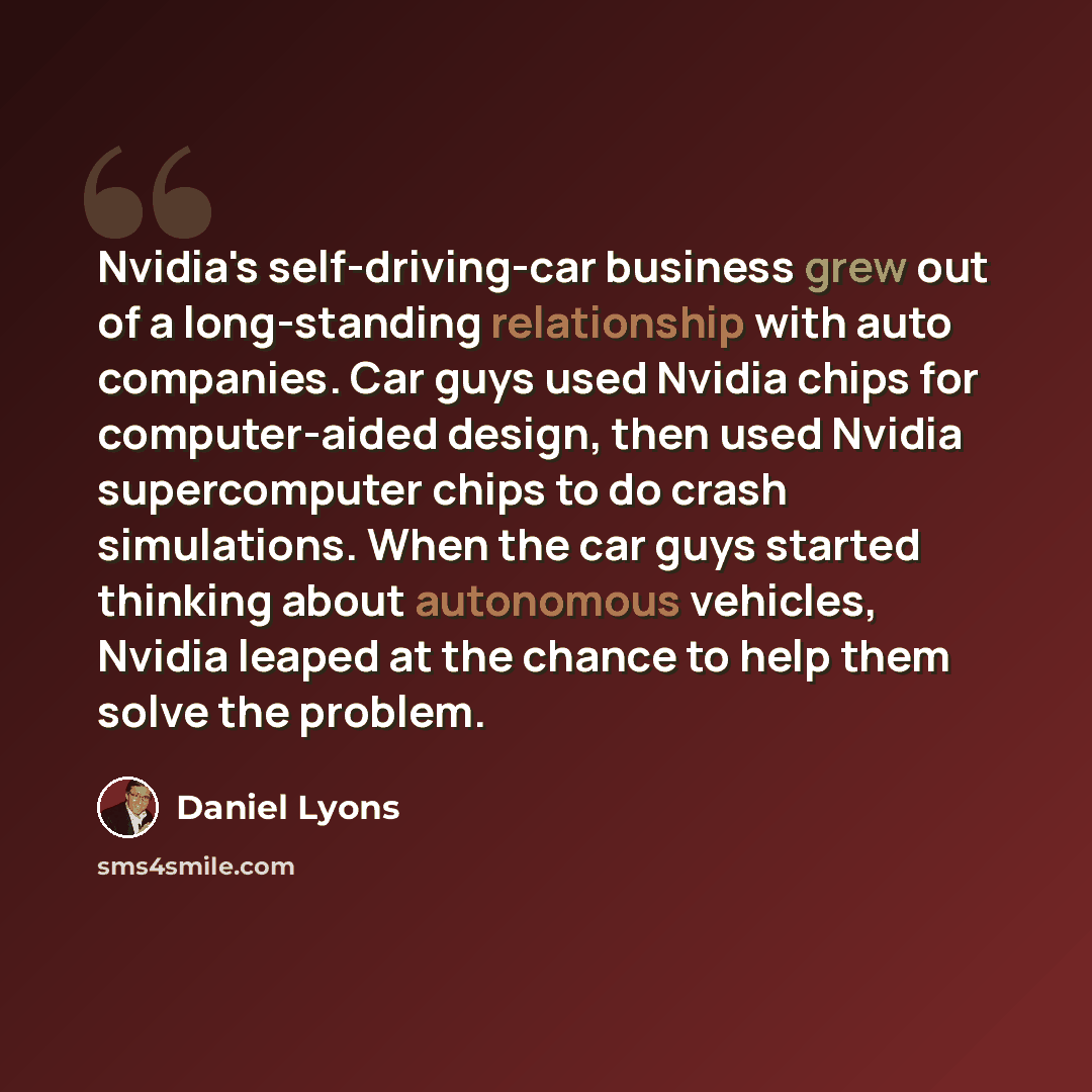 “Nvidia's self-driving-car business grew out of a long-standing relationship with auto companies. Car guys used Nvidia chips for computer-aided design, then used Nvidia supercomputer chips to do crash simulations. When the car guys started thinking about autonomous vehicles, Nvidia leaped at the…” quote by Daniel Lyons