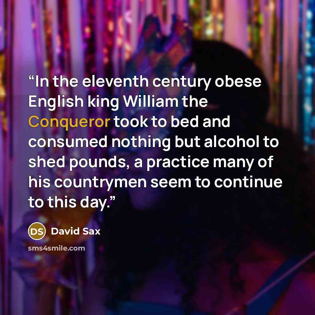 “In the eleventh century obese English king William the Conqueror took to bed and consumed nothing but alcohol to shed pounds, a practice many of his countrymen seem to continue to this day.” quote by David Sax
