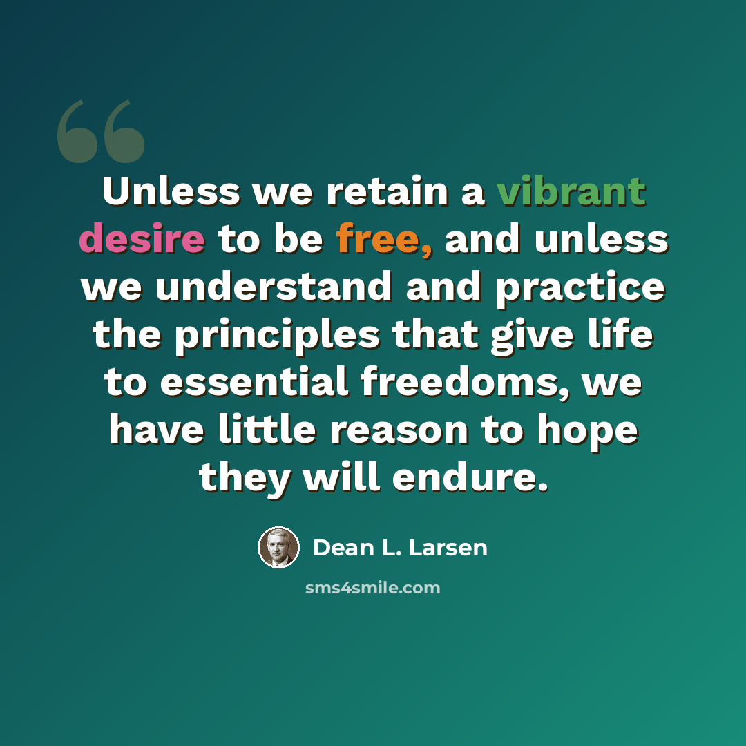 “Unless we retain a vibrant desire to be free, and unless we understand and practice the principles that give life to essential freedoms, we have little reason to hope they will endure.” quote by Dean L. Larsen