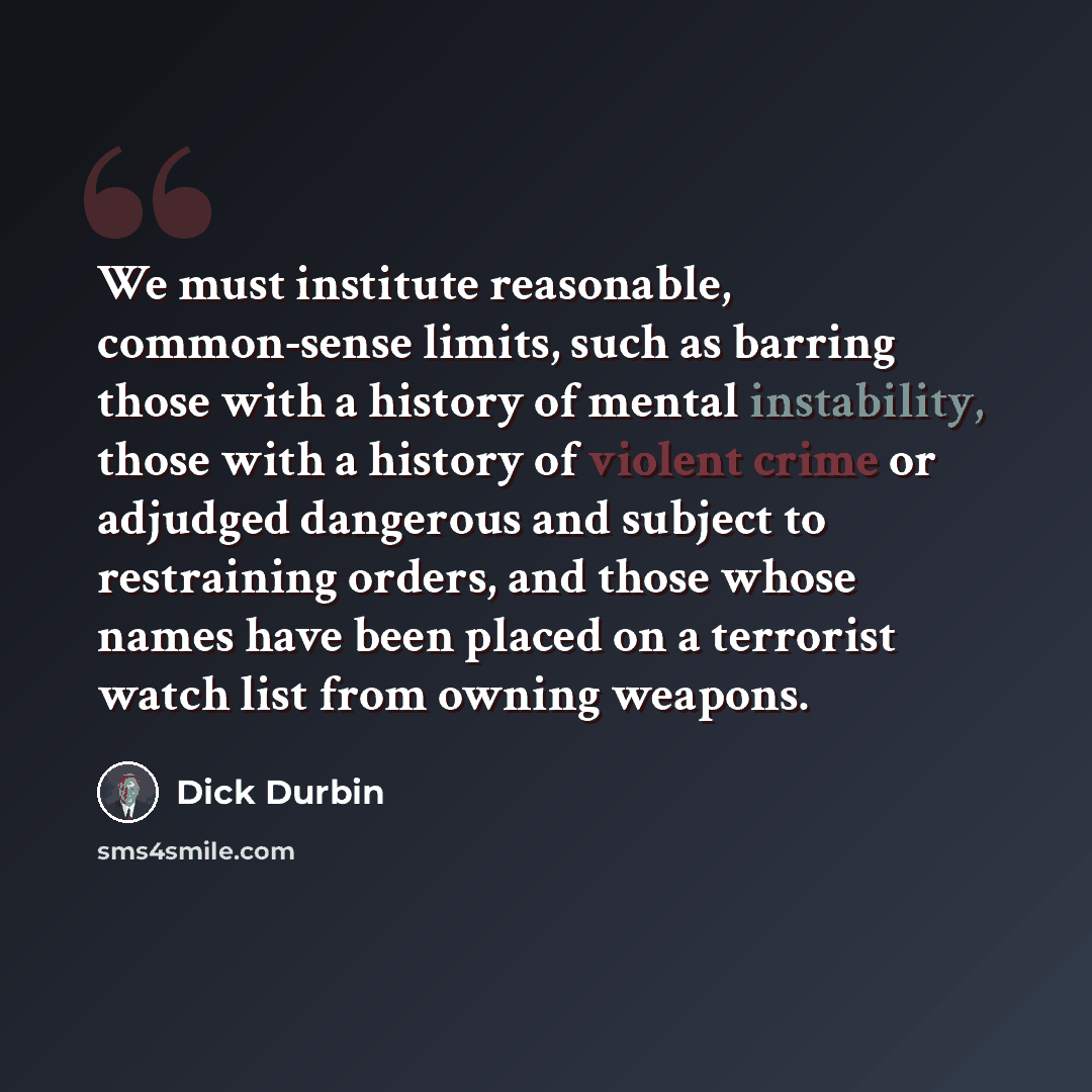 “We must institute reasonable, common-sense limits, such as barring those with a history of mental instability, those with a history of violent crime or adjudged dangerous and subject to restraining orders, and those whose names have been placed on a terrorist watch list from owning weapons.” quote by Dick Durbin