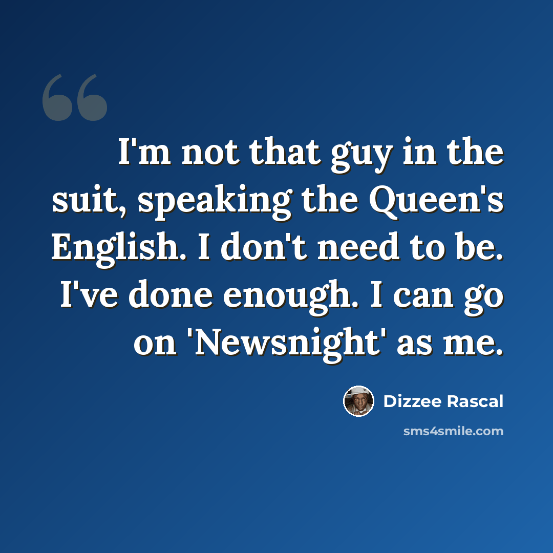 “I'm not that guy in the suit, speaking the Queen's English. I don't need to be. I've done enough. I can go on 'Newsnight' as me.” quote by Dizzee Rascal