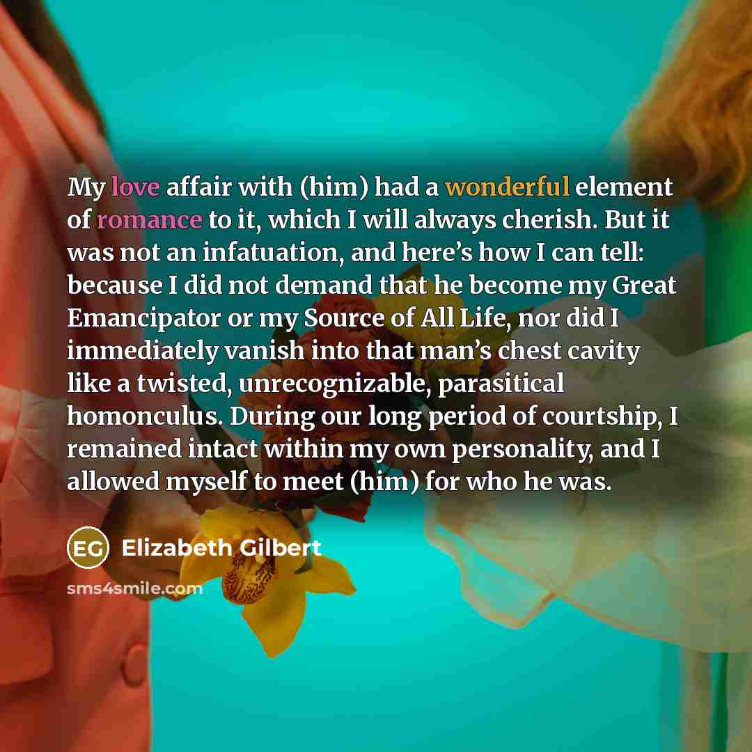 “My love affair with (him) had a wonderful element of romance to it, which I will always cherish. But it was not an infatuation, and here’s how I can tell: because I did not demand that he become my Great Emancipator or my Source of All Life, nor did I immediately vanish into that man’s chest…” quote by Elizabeth Gilbert