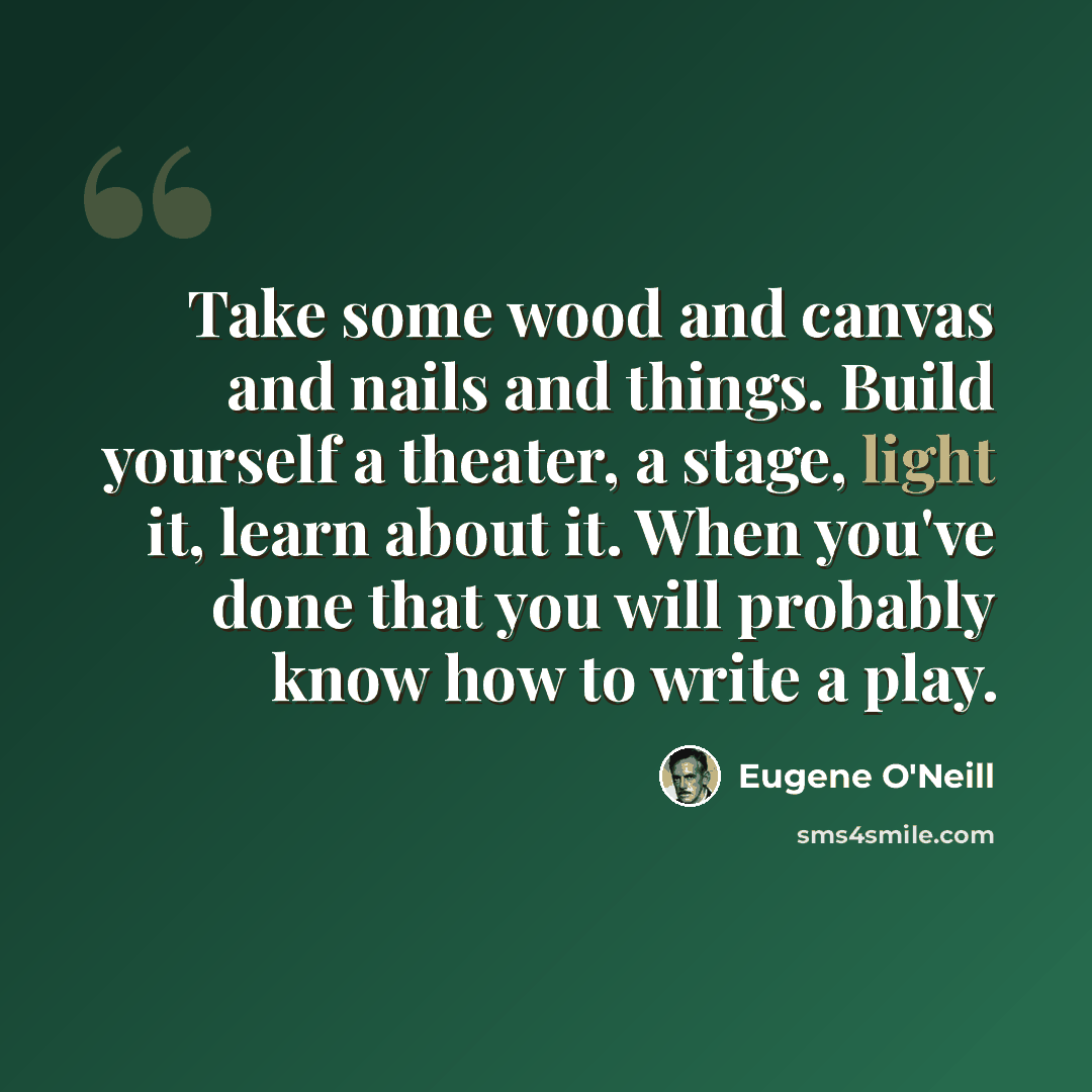 “Take some wood and canvas and nails and things. Build yourself a theater, a stage, light it, learn about it. When you've done that you will probably know how to write a play.” quote by Eugene O'Neill