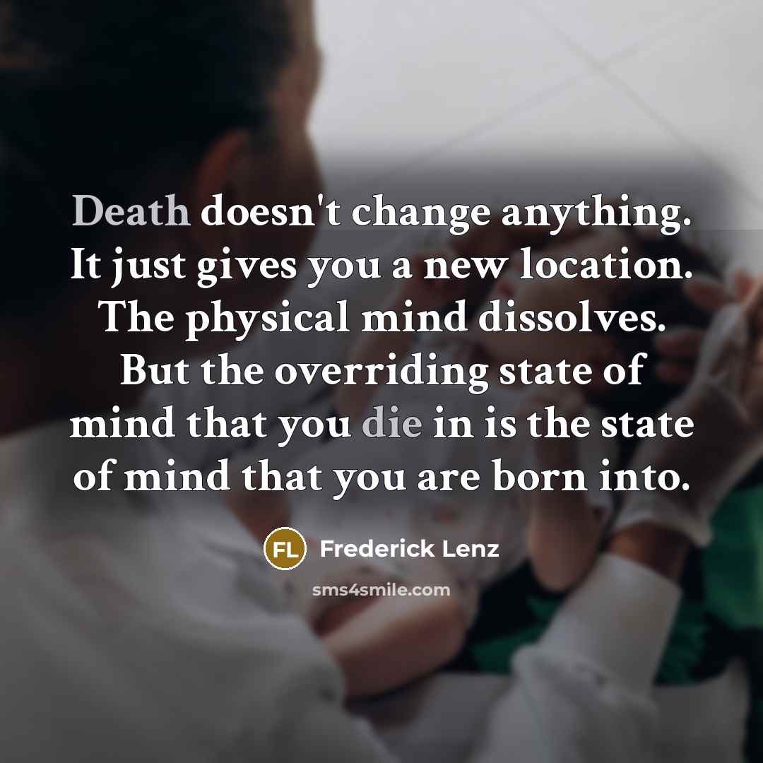 “Death doesn't change anything. It just gives you a new location. The physical mind dissolves. But the overriding state of mind that you die in is the state of mind that you are born into.” quote by Frederick Lenz