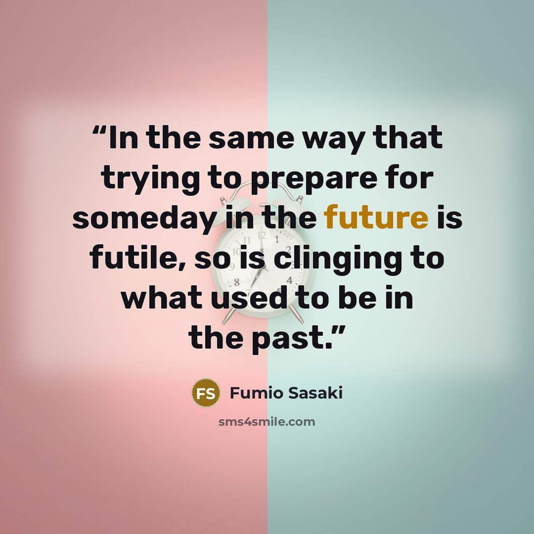 “In the same way that trying to prepare for someday in the future is futile, so is clinging to what used to be in the past.” quote by Fumio Sasaki