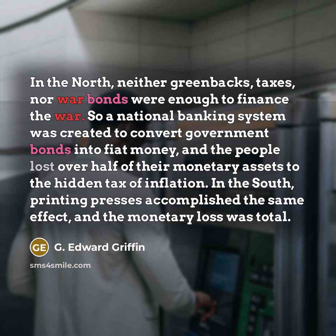 “In the North, neither greenbacks, taxes, nor war bonds were enough to finance the war. So a national banking system was created to convert government bonds into fiat money, and the people lost over half of their monetary assets to the hidden tax of inflation. In the South, printing presses…” quote by G. Edward Griffin