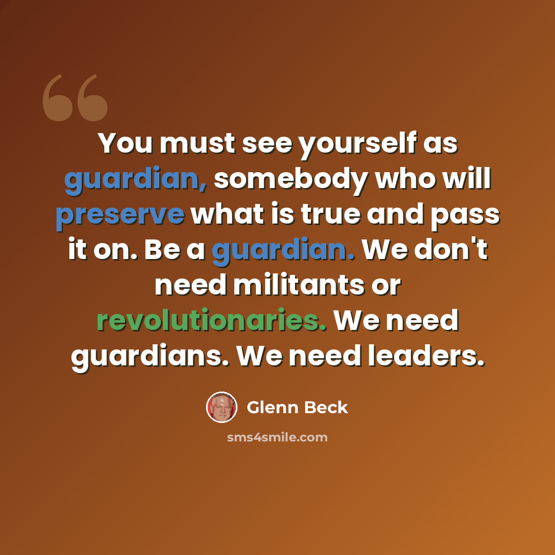 “You must see yourself as guardian, somebody who will preserve what is true and pass it on. Be a guardian. We don't need militants or revolutionaries. We need guardians. We need leaders.” quote by Glenn Beck
