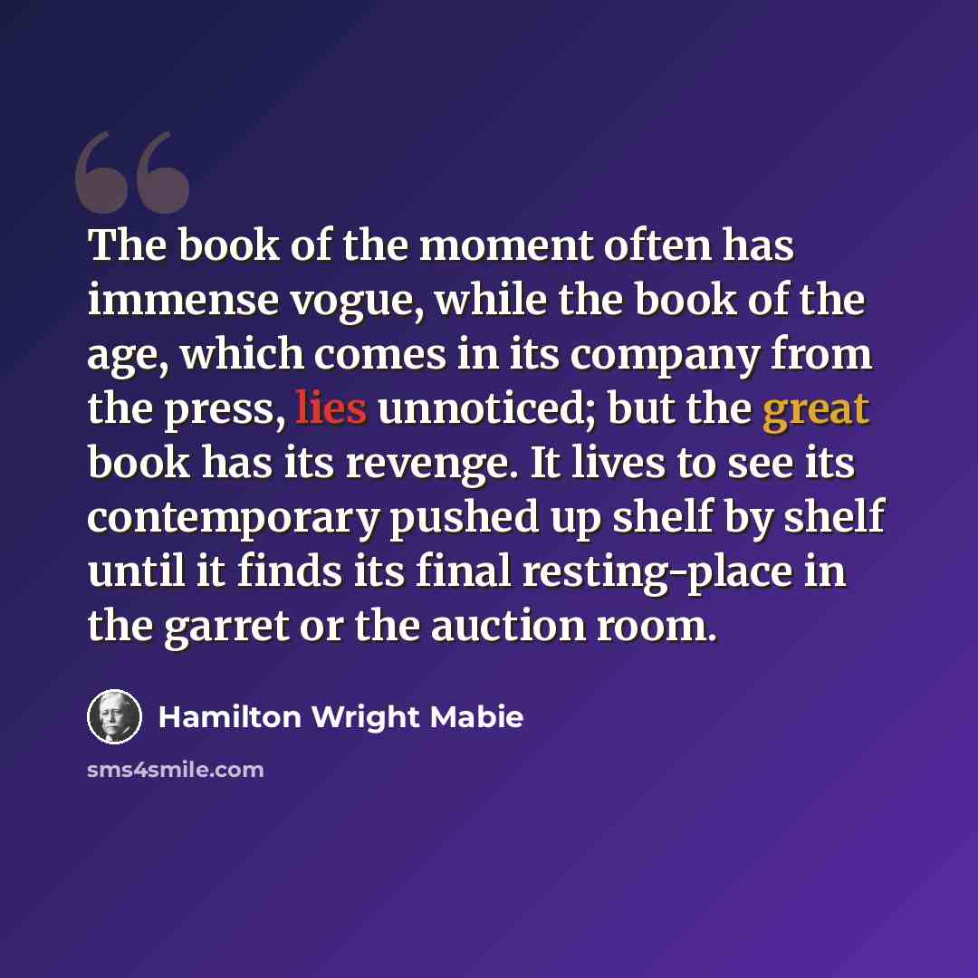 “The book of the moment often has immense vogue, while the book of the age, which comes in its company from the press, lies unnoticed; but the great book has its revenge. It lives to see its contemporary pushed up shelf by shelf until it finds its final resting-place in the garret or the auction…” quote by Hamilton Wright Mabie