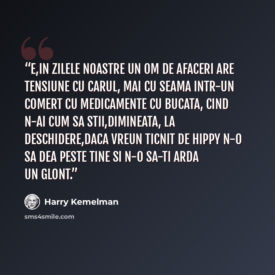 “E,in zilele noastre un om de afaceri are tensiune cu carul, mai cu seama intr-un comert cu medicamente cu bucata, cind n-ai cum sa stii,dimineata, la deschidere,daca vreun ticnit de hippy n-o sa dea peste tine si n-o sa-ti arda un glont.” quote by Harry Kemelman