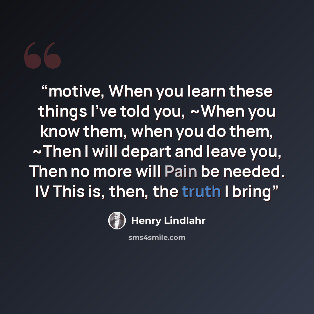 “motive, When you learn these things I've told you, ~When you know them, when you do them, ~Then I will depart and leave you, Then no more will Pain be needed. IV This is, then, the truth I bring” quote by Henry Lindlahr