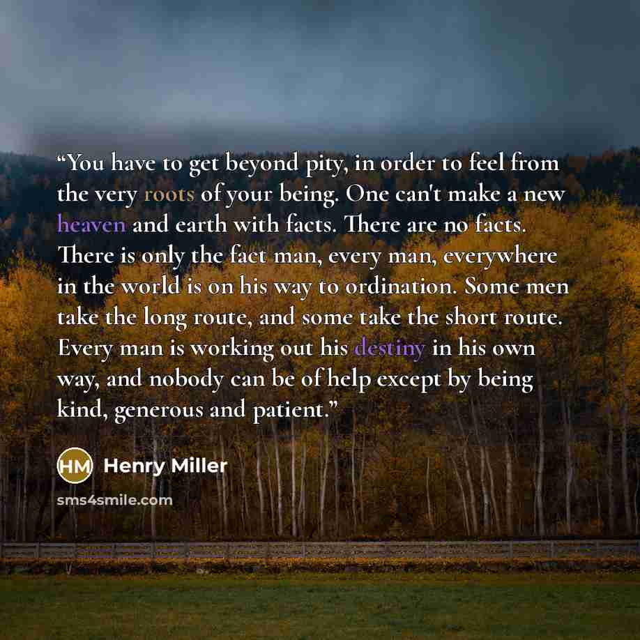 “You have to get beyond pity, in order to feel from the very roots of your being. One can't make a new heaven and earth with facts. There are no facts. There is only the fact man, every man, everywhere in the world is on his way to ordination. Some men take the long route, and some take the short…” quote by Henry Miller