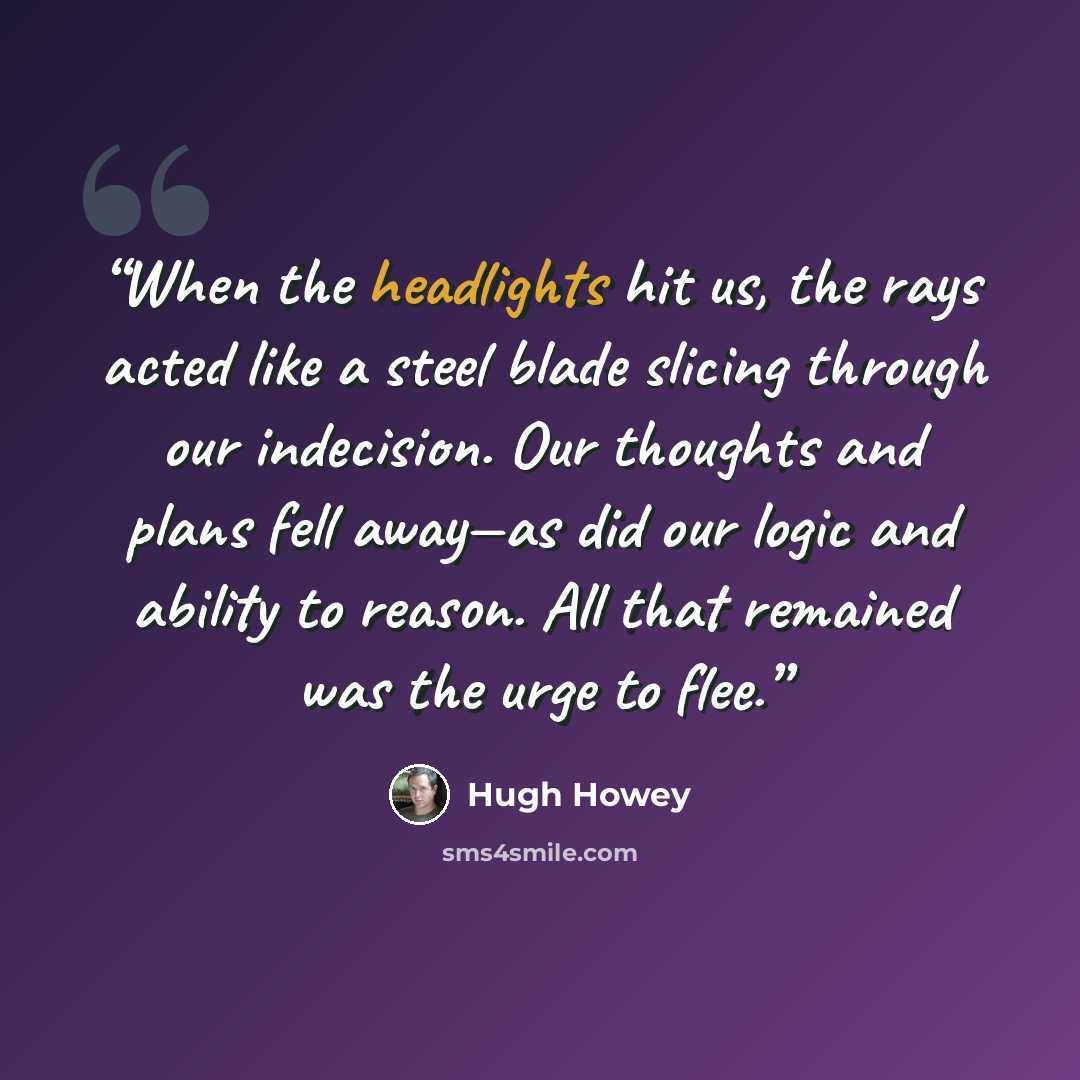 “When the headlights hit us, the rays acted like a steel blade slicing through our indecision. Our thoughts and plans fell away—as did our logic and ability to reason. All that remained was the urge to flee.” quote by Hugh Howey