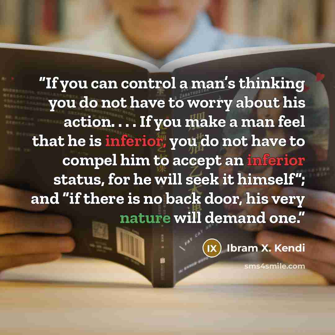 “If you can control a man’s thinking you do not have to worry about his action. . . . If you make a man feel that he is inferior, you do not have to compel him to accept an inferior status, for he will seek it himself”; and “if there is no back door, his very nature will demand one.” quote by Ibram X. Kendi