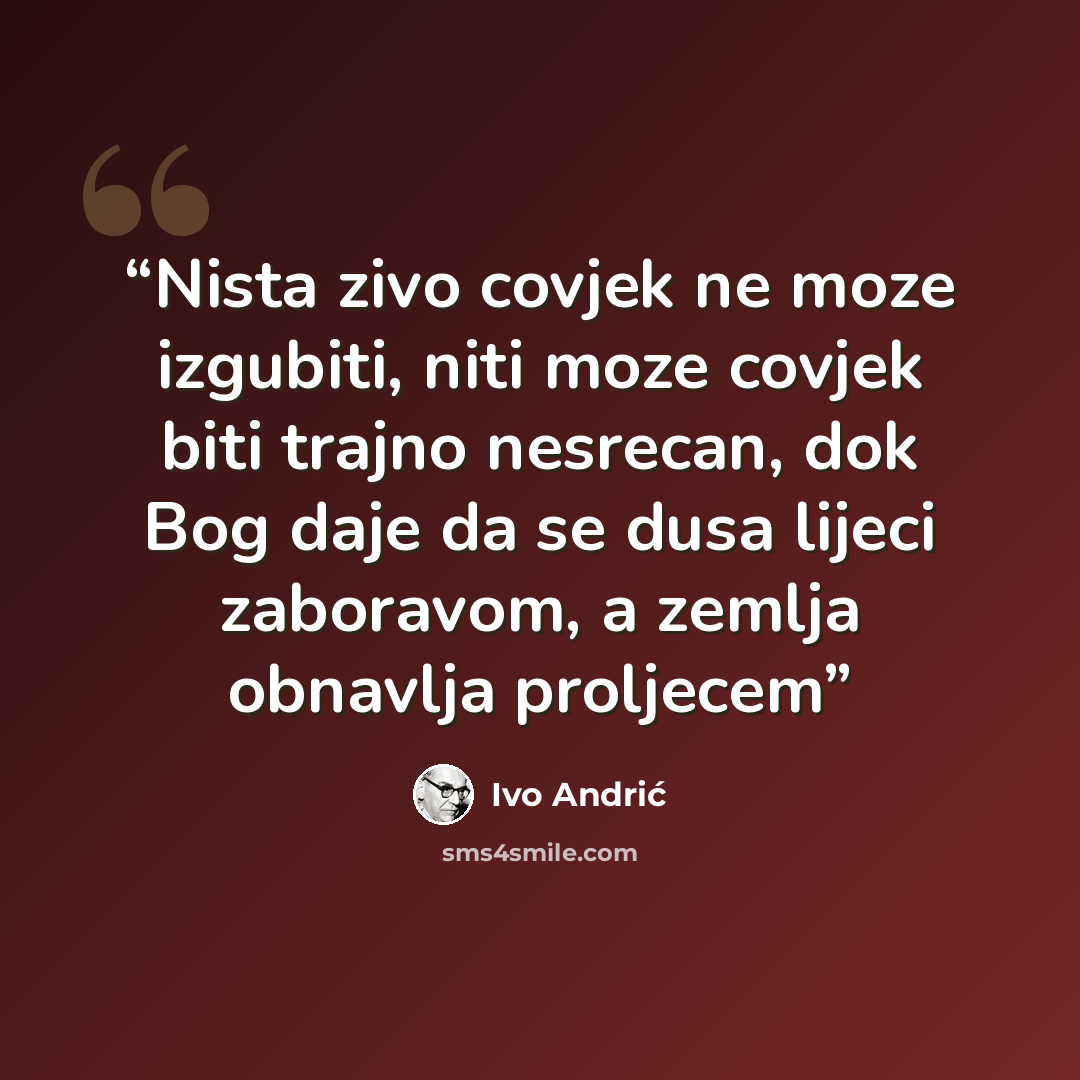“Nista zivo covjek ne moze izgubiti, niti moze covjek biti trajno nesrecan, dok Bog daje da se dusa lijeci zaboravom, a zemlja obnavlja proljecem” quote by Ivo Andrić