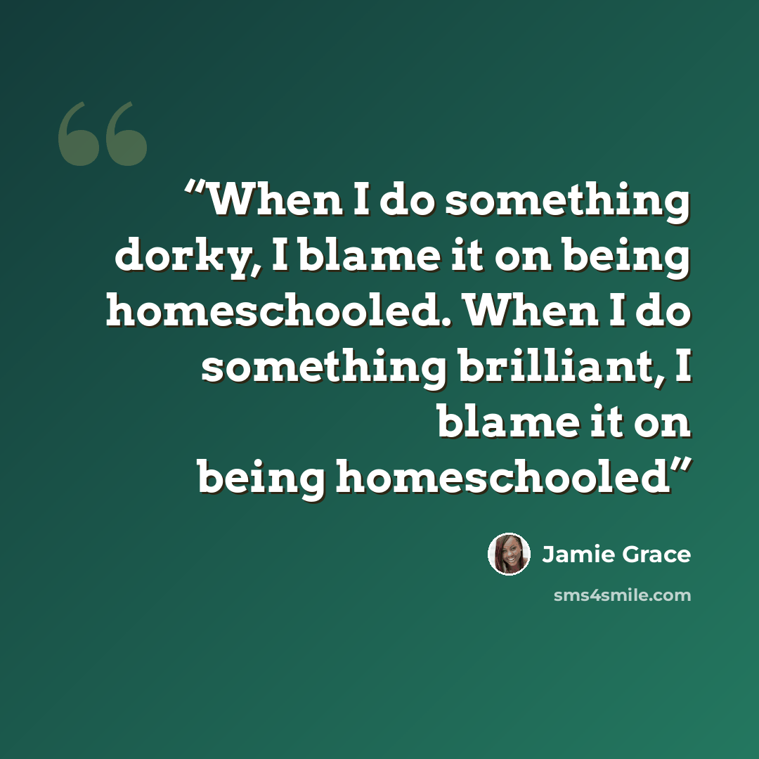 “When I do something dorky, I blame it on being homeschooled. When I do something brilliant, I blame it on being homeschooled” quote by Jamie Grace