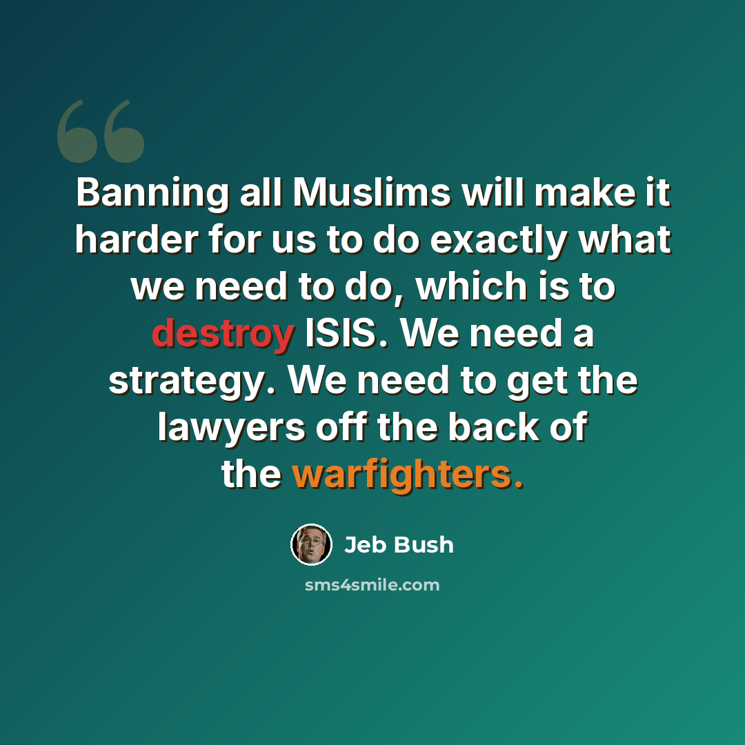 “Banning all Muslims will make it harder for us to do exactly what we need to do, which is to destroy ISIS. We need a strategy. We need to get the lawyers off the back of the warfighters.” quote by Jeb Bush