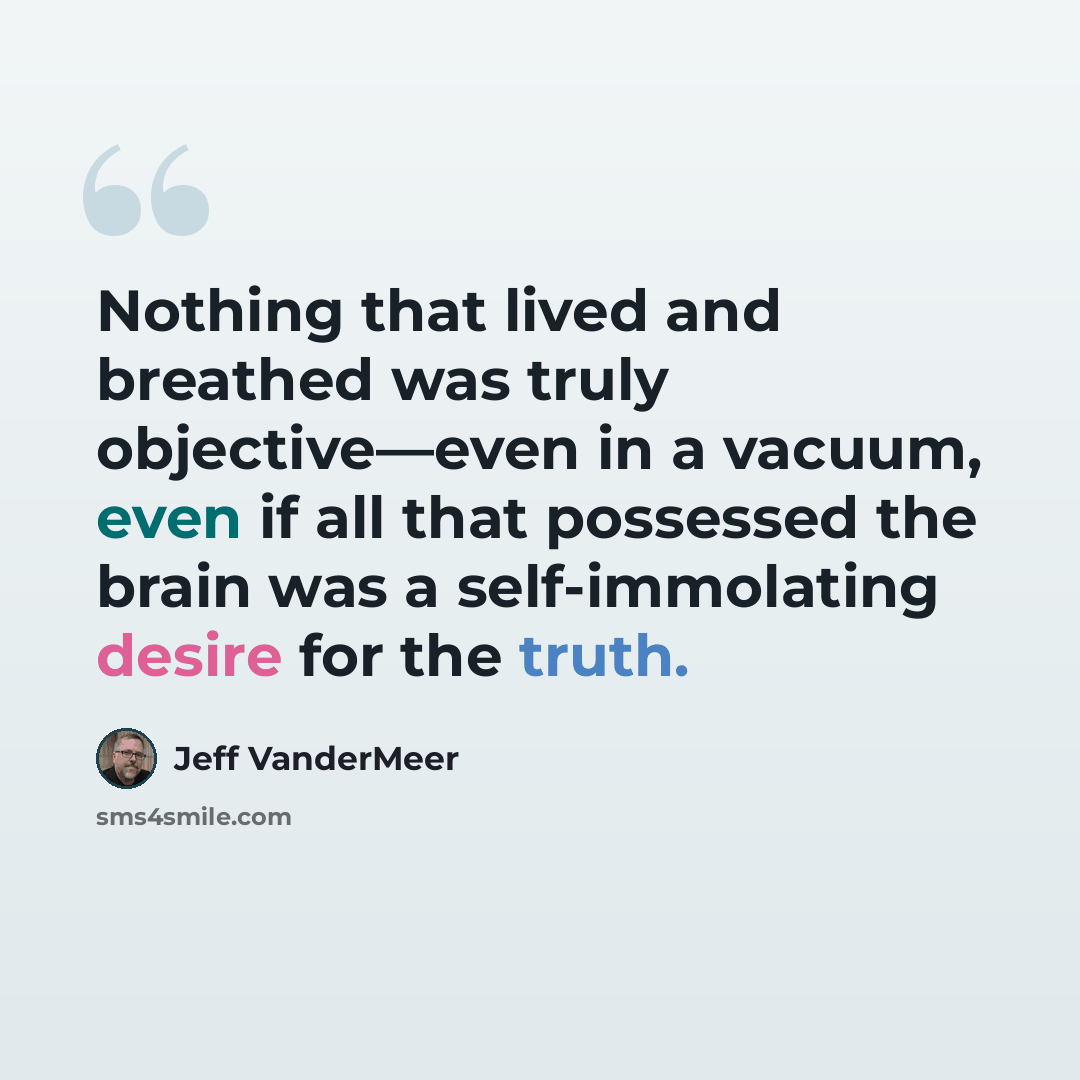 “Nothing that lived and breathed was truly objective—even in a vacuum, even if all that possessed the brain was a self-immolating desire for the truth.” quote by Jeff VanderMeer