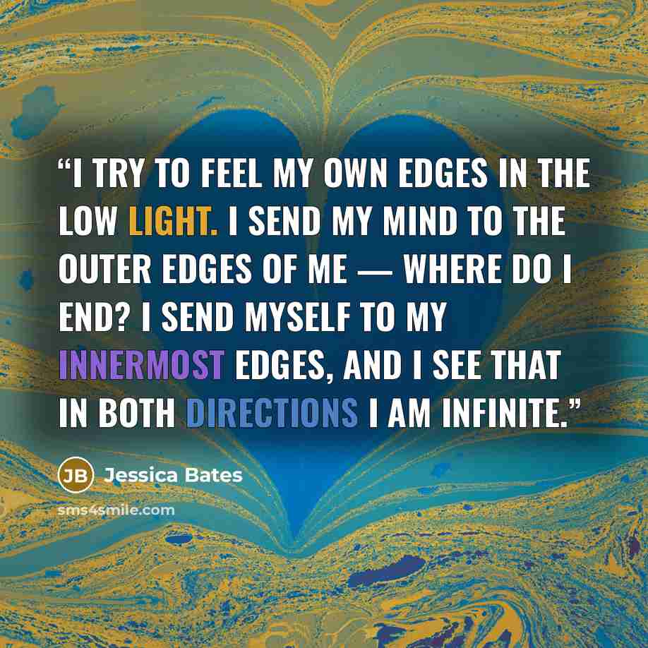 “I try to feel my own edges in the low light. I send my mind to the outer edges of me — where do I end? I send myself to my innermost edges, and I see that in both directions I am infinite.” quote by Jessica Bates