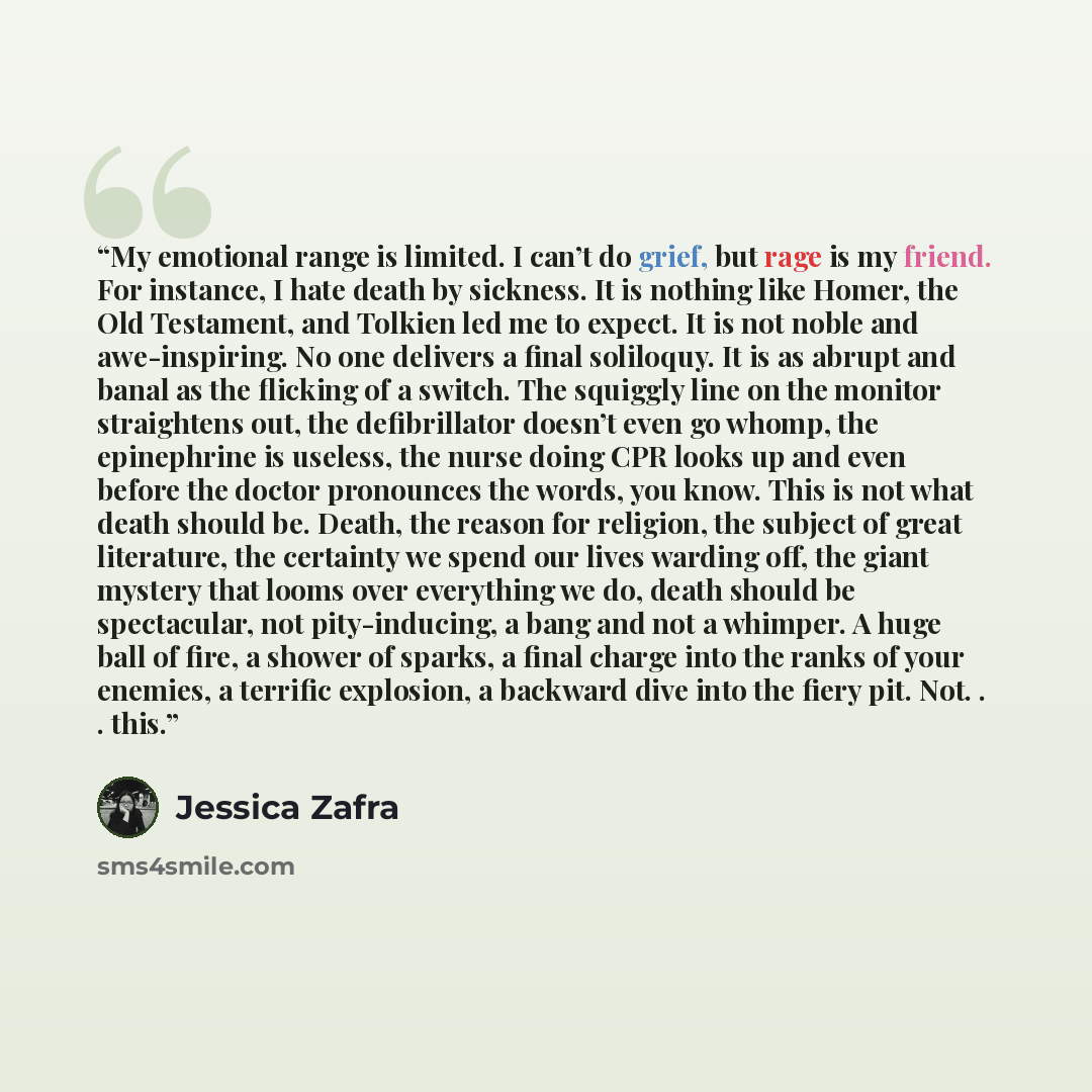 “My emotional range is limited. I can’t do grief, but rage is my friend. For instance, I hate death by sickness. It is nothing like Homer, the Old Testament, and Tolkien led me to expect. It is not noble and awe-inspiring. No one delivers a final soliloquy. It is as abrupt and banal as the flicking…” quote by Jessica Zafra